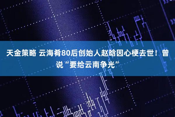 天金策略 云海肴80后创始人赵晗因心梗去世！曾说“要给云南争光”