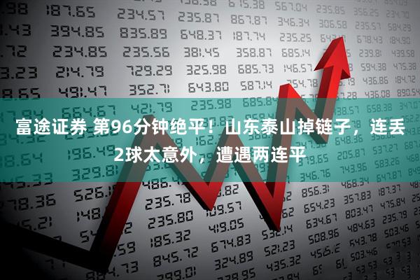 富途证券 第96分钟绝平！山东泰山掉链子，连丢2球太意外，遭遇两连平