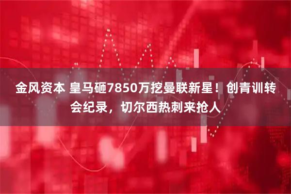 金风资本 皇马砸7850万挖曼联新星！创青训转会纪录，切尔西热刺来抢人