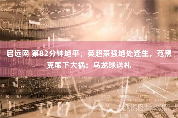 启远网 第82分钟绝平，英超豪强绝处逢生，范黑克酿下大祸：乌龙球送礼