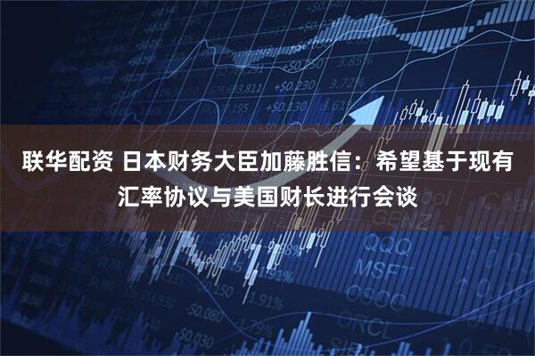 联华配资 日本财务大臣加藤胜信：希望基于现有汇率协议与美国财长进行会谈