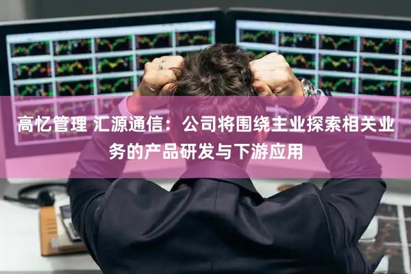 高忆管理 汇源通信：公司将围绕主业探索相关业务的产品研发与下游应用