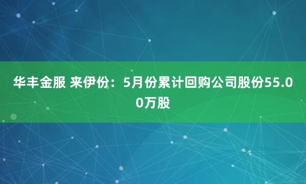 华丰金服 来伊份：5月份累计回购公司股份55.00万股