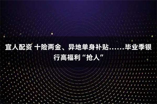 宜人配资 十险两金、异地单身补贴……毕业季银行高福利“抢人”
