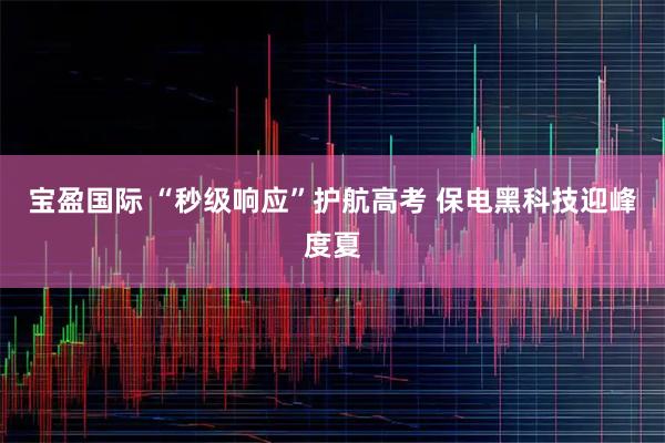 宝盈国际 “秒级响应”护航高考 保电黑科技迎峰度夏