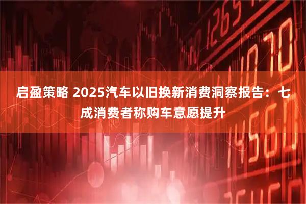 启盈策略 2025汽车以旧换新消费洞察报告：七成消费者称购车意愿提升