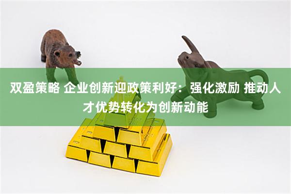 双盈策略 企业创新迎政策利好：强化激励 推动人才优势转化为创新动能