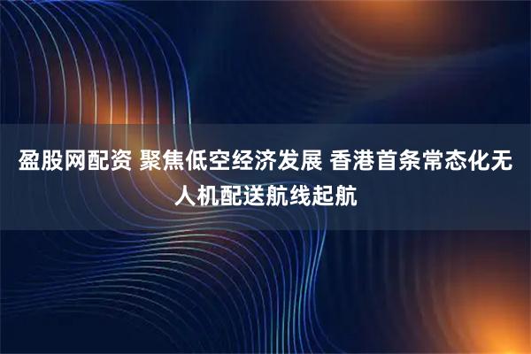 盈股网配资 聚焦低空经济发展 香港首条常态化无人机配送航线起航