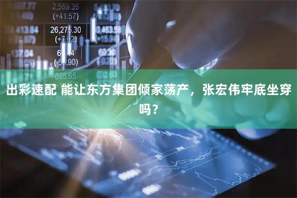 出彩速配 能让东方集团倾家荡产，张宏伟牢底坐穿吗？