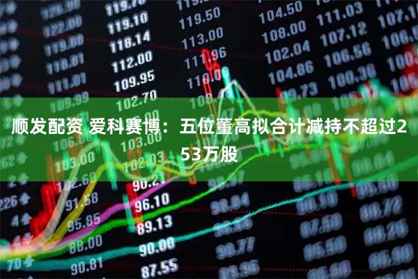 顺发配资 爱科赛博：五位董高拟合计减持不超过253万股