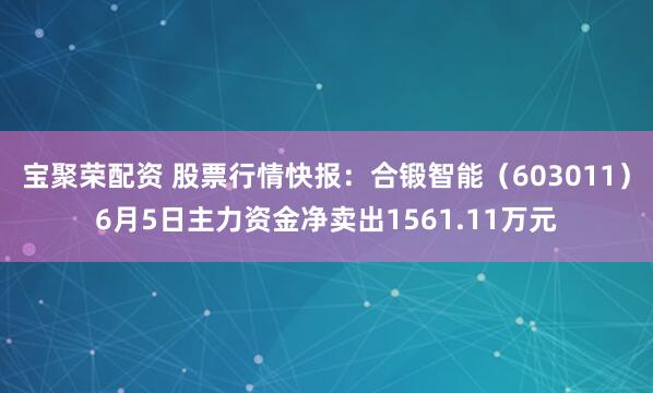 宝聚荣配资 股票行情快报：合锻智能（603011）6月5日主力资金净卖出1561.11万元