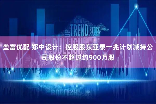 垒富优配 郑中设计：控股股东亚泰一兆计划减持公司股份不超过约900万股