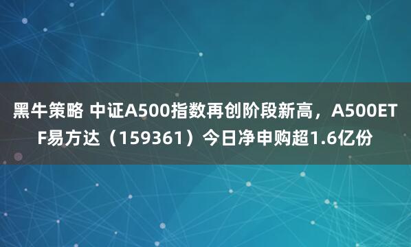 黑牛策略 中证A500指数再创阶段新高，A500ETF易方达（159361）今日净申购超1.6亿份