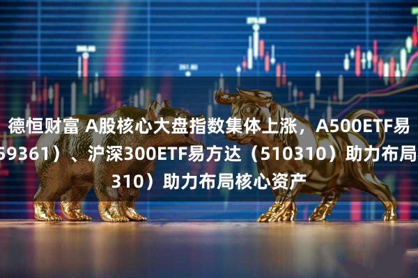 德恒财富 A股核心大盘指数集体上涨，A500ETF易方达（159361）、沪深300ETF易方达（510310）助力布局核心资产