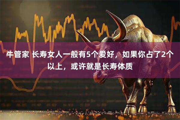 牛管家 长寿女人一般有5个爱好，如果你占了2个以上，或许就是长寿体质