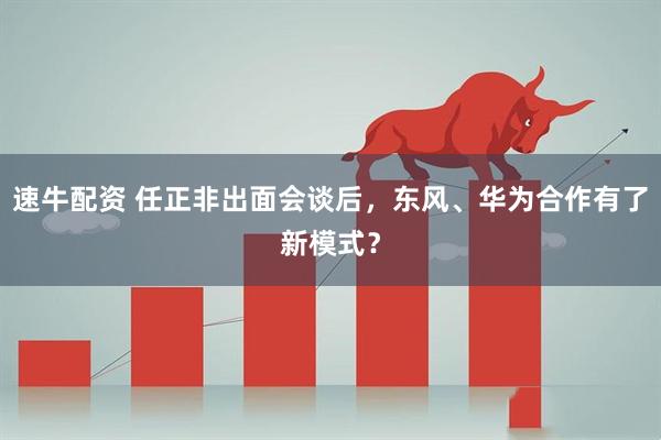 速牛配资 任正非出面会谈后，东风、华为合作有了新模式？