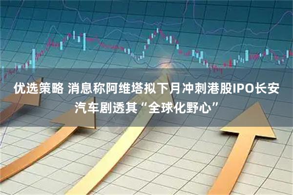 优选策略 消息称阿维塔拟下月冲刺港股IPO　长安汽车剧透其“全球化野心”