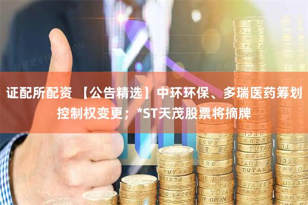 证配所配资 【公告精选】中环环保、多瑞医药筹划控制权变更；*ST天茂股票将摘牌