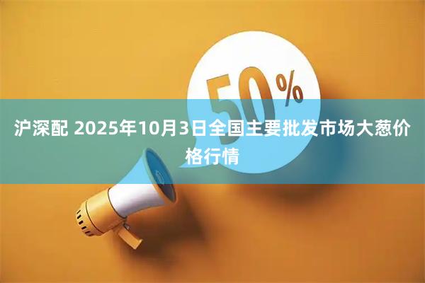 沪深配 2025年10月3日全国主要批发市场大葱价格行情