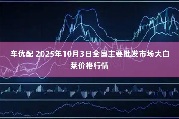 车优配 2025年10月3日全国主要批发市场大白菜价格行情