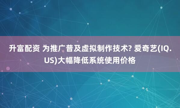 升富配资 为推广普及虚拟制作技术? 爱奇艺(IQ.US)大幅降低系统使用价格