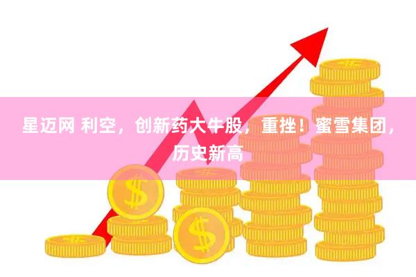 星迈网 利空，创新药大牛股，重挫！蜜雪集团，历史新高