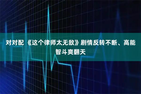 对对配 《这个律师太无敌》剧情反转不断、高能智斗爽翻天