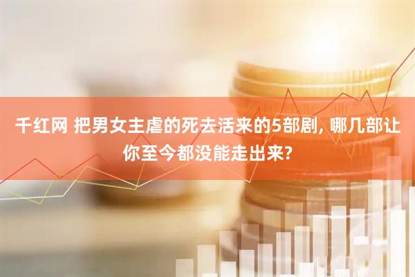 千红网 把男女主虐的死去活来的5部剧, 哪几部让你至今都没能走出来?
