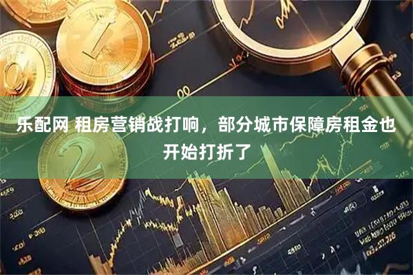 乐配网 租房营销战打响，部分城市保障房租金也开始打折了