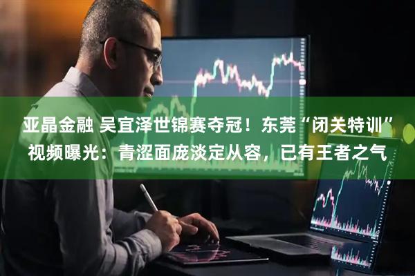 亚晶金融 吴宜泽世锦赛夺冠！东莞“闭关特训”视频曝光：青涩面庞淡定从容，已有王者之气